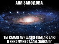 Аня Заводова, Ты самая лучшая!Я тебя люблю и никому не отдам, зайка!!!:*