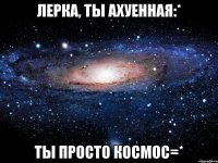 ЛЕРКА, ТЫ АХУЕННАЯ:* ТЫ ПРОСТО КОСМОС=*