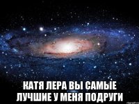  Катя Лера вы самые лучшие у меня подруги