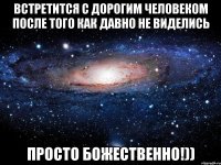 встретится с дорогим человеком после того как давно не виделись просто БОЖЕСТВЕННО!))