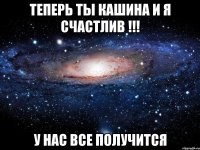 теперь ты кашина и я счастлив !!! у нас все получится