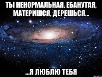 ты ненормальная, ебанутая, материшся, дерешься... ...я люблю тебя