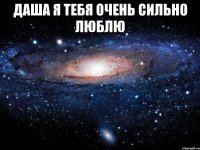 Даша я тебя очень сильно люблю 