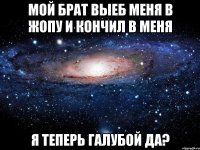 мой брат выеб меня в жопу и кончил в меня я теперь галубой да?