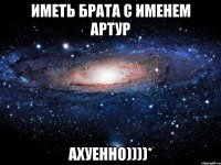 иметь брата с именем АРТУР АХУЕННО))))*