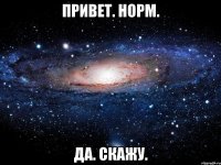 ПРИВЕТ. НОРМ. ДА. СКАЖУ.