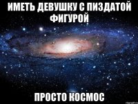 иметь девушку с пиздатой фигурой просто космос