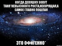 Когда девушку зовут Таня*невысокого роста,некурящая,а самое главно пошлая Это ОФИГЕННО*