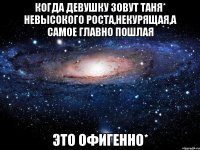 Когда девушку зовут Таня* невысокого роста,некурящая,а самое главно пошлая Это ОФИГЕННО*