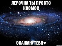 Лерочка ты просто космос Обажаю тебя♥