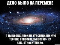 Дело было на перемене - А ты вообще понял эту Специальную Теорию Относительности? - Ну как...относительно.