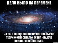 Дело было на перемене - А ты вообще понял эту Специальную Теорию Относительности? - Ну, как понял...относительно.