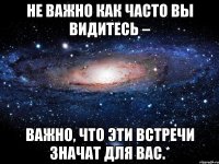 Hе вaжнo кaк чaсто вы видитecь – вaжно, чтo эти вcтpeчи знaчат для вac.*