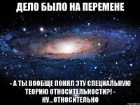 Дело было на перемене - А ты вообще понял эту Специальную Теорию Относительности?! - Ну...относительно