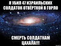 Я убил 47 израильских солдаток отвёрткой в горло СМЕРТЬ СОЛДАТКАМ ЦАХАЛА!!!