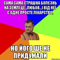 Сама сама страшна болєзнь на землі,це...любов...і від неї є одне просте лікарство, но його ше не придумали