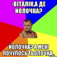 -Віталік,а де йолочка? Йолочка? А мені почулось тьолочка..