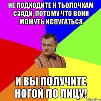 не подходите к тьолочкам сзади, потому что вони можуть испугаться и вы получите ногой по лицу!