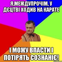 я,междупрочім, у дєцтві ходив на карате і можу впасти і потірять сознаніє!