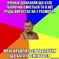 ученые доказали що єслі тьолочка сміється то в неї грудь виростає на 2 размера... мені нравляться тьолочки що багато сміються