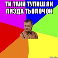 ти таки тупиш як пизда тьолочок 