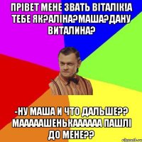 ПРІВЕТ МЕНЕ ЗВАТЬ ВІТАЛІК!А ТЕБЕ ЯК?АЛІНА?МАША?ДАНУ ВИТАЛИНА? -НУ МАША И ЧТО ДАЛЬШЕ?? мАААААШЕНЬКАААААА ПАШЛІ ДО МЕНЕ??