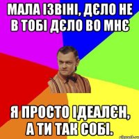 Мала ізвіні, дєло не в тобі дєло во мнє Я просто ідеалєн, а ти так собі.