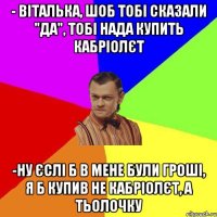 - Віталька, шоб тобі сказали "да", тобі нада купить кабріолєт -ну єслі б в мене були гроші, я б купив не кабріолєт, а тьолочку