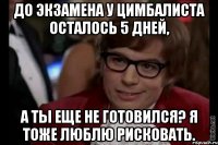 До экзамена у Цимбалиста осталось 5 дней, а ты еще не готовился? Я тоже люблю рисковать.