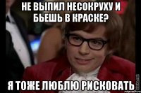 Не выпил несокруху и бьешь в краске? я тоже люблю рисковать