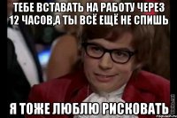 тебе вставать на работу через 12 часов,а ты всё ещё не спишь я тоже люблю рисковать