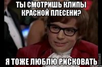 Ты смотришь клипы красной плесени? Я тоже люблю рисковать