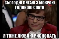 сьогодні лягаю з мокрою головою спати я тоже люблю рисковать