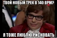 твой новый трек в 140 BPM? я тоже люблю рисковать