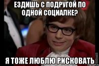 Ездишь с подругой по одной социалке? я тоже люблю рисковать