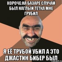 КОРОЧЕ:НА БАЗАРЕ СЛУЧАЙ БЫЛ НАГЛЫЙ ТЁТКА МНЕ ГРУБИЛ Я ЕЁ ТРУБОЙ УБИЛ А ЭТО ДЖАСТИН БИБЕР БЫЛ