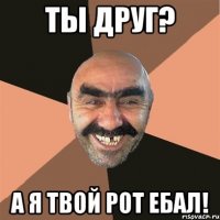 ты друг? а я твой рот ебал!