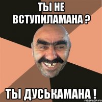 Ты не вступиламана ? ты дуськамана !