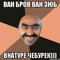 ВАН БРОВ ВАН ЗЮБ ВНАТУРЕ ЧЕБУРЕК)))