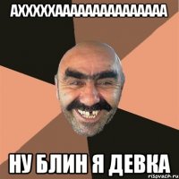 ахххххааааааааааааааа ну блин я девка