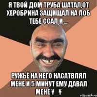 я твой дом труба шатал,от ХЕРобрина защищал на лоб тебе ссал и ... ружьё на него насатвлял мене и 5 минут ему давал мене ¥_¥