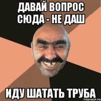 Давай вопрос сюда - не даш иду шатать труба