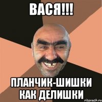 Вася!!! Планчик-Шишки как делишки