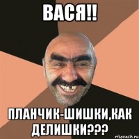 ВАСЯ!! ПЛАНЧИК-ШИШКИ,КАК ДЕЛИШКИ???