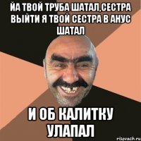 Йа твой труба шатал,сестра выйти Я твой сестра в анус шатал И об калитку улапал