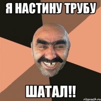 Я Настину трубу шатал!!