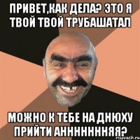 Привет,как дела? Это я твой твой трубашатал Можно к тебе на днюху прийти Аннннннняя?