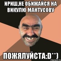 Ириш,не обижайся на Викулю Мантусову Пожялуйста:D**)