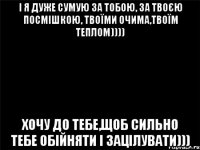 і я дуже сумую за тобою, за твоєю посмішкою, твоїми очима,твоїм теплом)))) Хочу до тебе,щоб сильно тебе обійняти і зацілувати)))