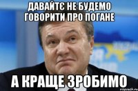 давайтє не будемо говорити про погане а краще зробимо